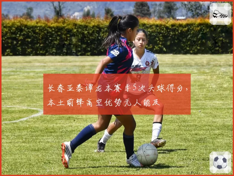 长春亚泰谭龙本赛季5次头球得分,本土前锋高空优势无人能及