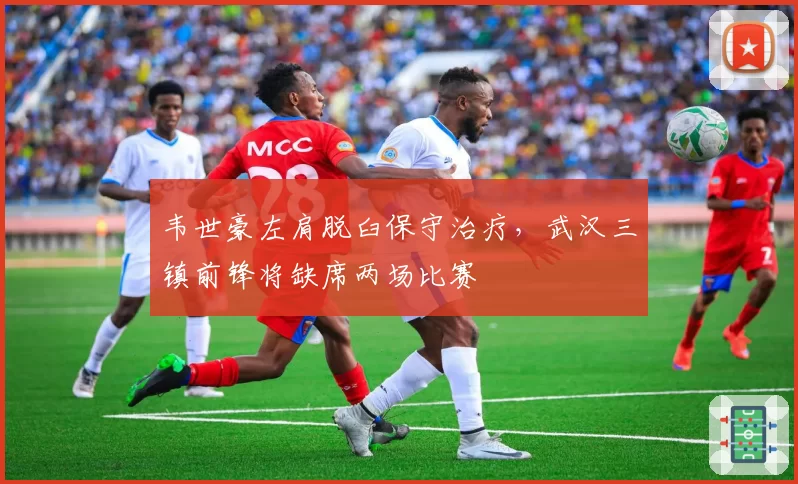 韦世豪左肩脱臼保守治疗,武汉三镇前锋将缺席两场比赛