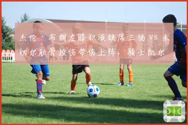 杰伦·布朗左膝积液缺席三场 vs 米切尔肋骨挫伤带伤上阵，骑士凯尔特人核心取舍