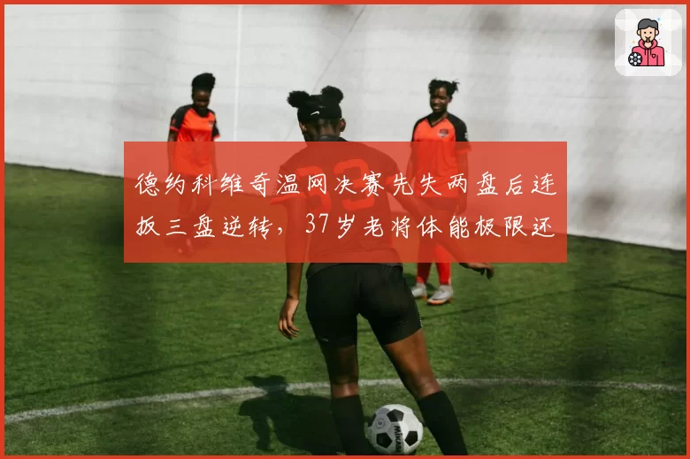 德约科维奇温网决赛先失两盘后连扳三盘逆转，37岁老将体能极限还能撑多久？