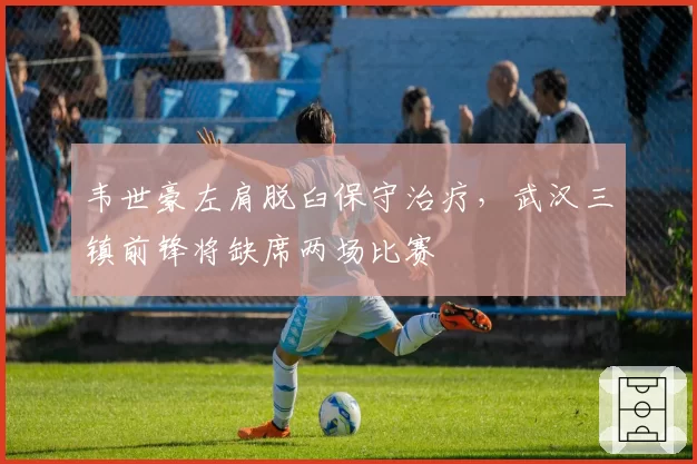 韦世豪左肩脱臼保守治疗,武汉三镇前锋将缺席两场比赛
