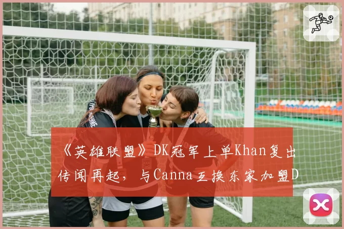 《英雄联盟》DK冠军上单Khan复出传闻再起，与Canna互换东家加盟DRX？