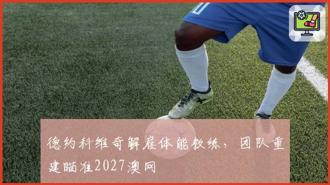 德约科维奇解雇体能教练,团队重建瞄准2027澳网