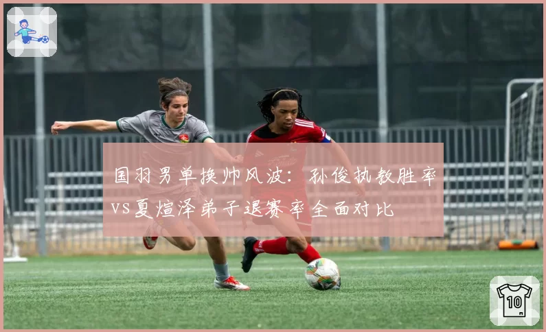 国羽男单换帅风波：孙俊执教胜率vs夏煊泽弟子退赛率全面对比