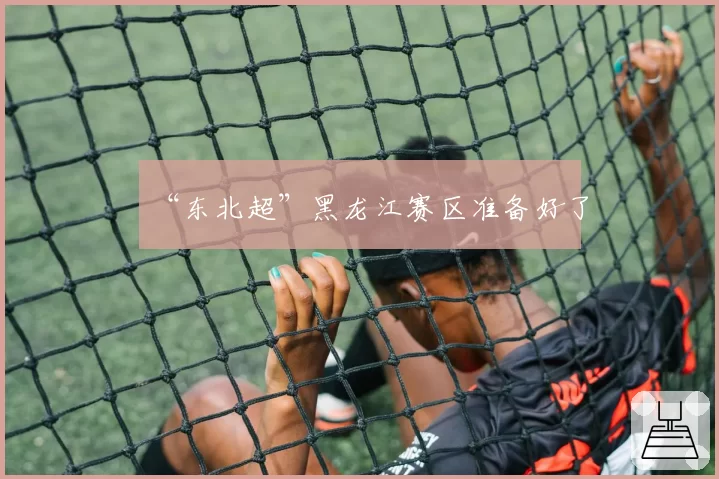 “东北超”黑龙江赛区准备好了