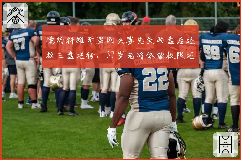 德约科维奇温网决赛先失两盘后连扳三盘逆转，37岁老将体能极限还能撑多久？