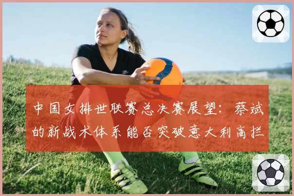 中国女排世联赛总决赛展望：蔡斌的新战术体系能否突破意大利高拦网