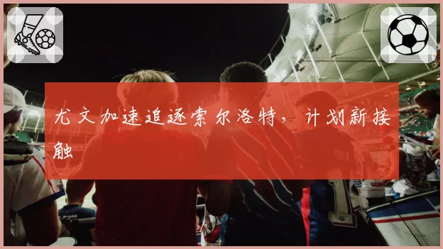 尤文加速追逐索尔洛特，计划新接触