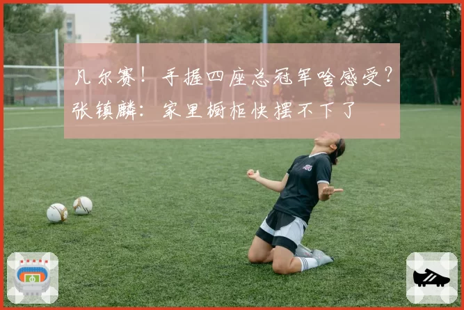 凡尔赛!手握四座总冠军啥感受?张镇麟:家里橱柜快摆不下了