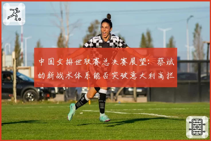 中国女排世联赛总决赛展望：蔡斌的新战术体系能否突破意大利高拦网