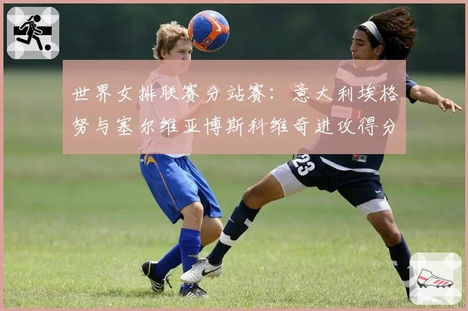 世界女排联赛分站赛：意大利埃格努与塞尔维亚博斯科维奇进攻得分率对比