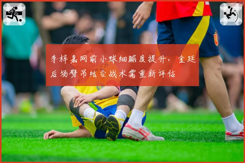 李梓嘉网前小球细腻度提升,金廷后场劈吊结合战术需重新评估