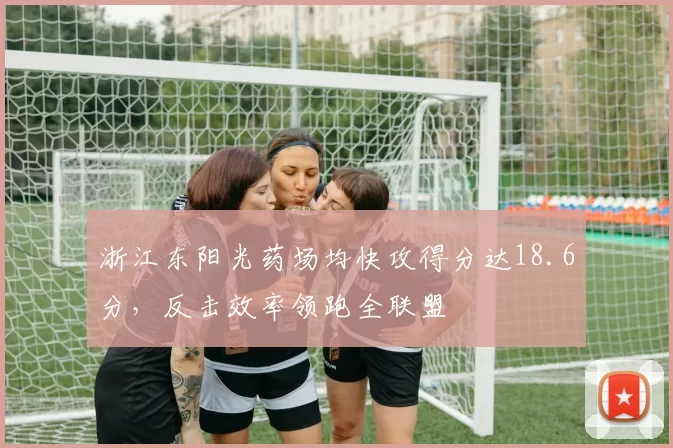 浙江东阳光药场均快攻得分达18.6分，反击效率领跑全联盟