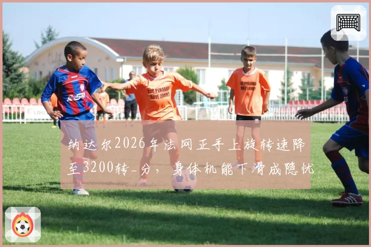 纳达尔2026年法网正手上旋转速降至3200转_分，身体机能下滑成隐忧