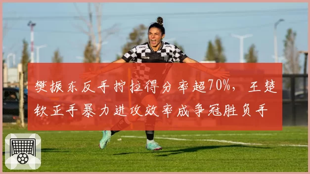 樊振东反手拧拉得分率超70%，王楚钦正手暴力进攻效率成争冠胜负手