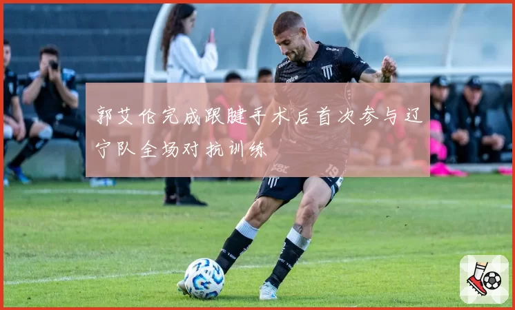 郭艾伦完成跟腱手术后首次参与辽宁队全场对抗训练