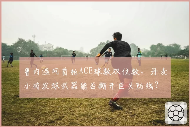 鲁内温网首轮ACE球数双位数,丹麦小将发球武器能否撕开巨头防线?