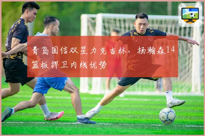 青岛国信双星力克吉林，杨瀚森14篮板捍卫内线优势