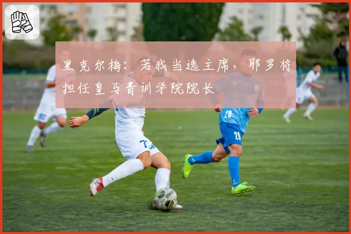 里克尔梅:若我当选主席,耶罗将担任皇马青训学院院长