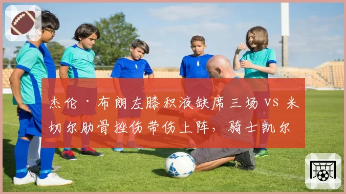 杰伦·布朗左膝积液缺席三场 vs 米切尔肋骨挫伤带伤上阵,骑士凯尔特人核心取舍
