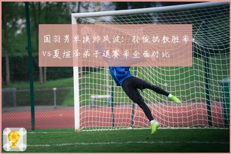 国羽男单换帅风波:孙俊执教胜率vs夏煊泽弟子退赛率全面对比