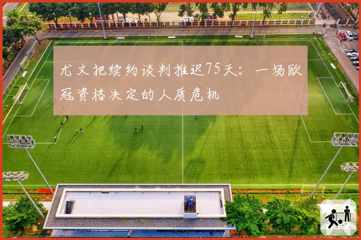 尤文把续约谈判推迟75天：一场欧冠资格决定的人质危机