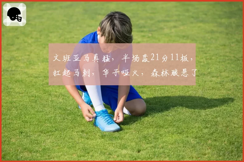 文班亚马真猛，半场轰21分11板，扛起马刺，华子哑火，森林狼悬了