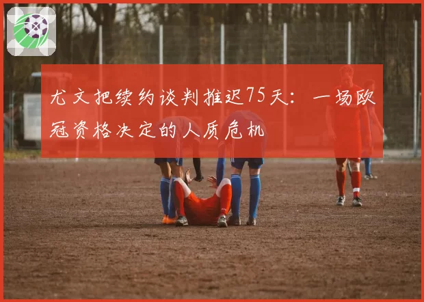 尤文把续约谈判推迟75天：一场欧冠资格决定的人质危机