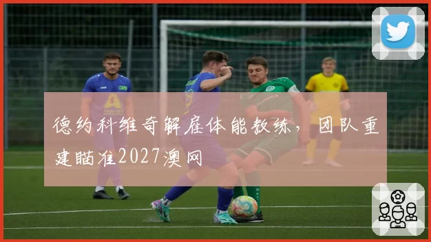 德约科维奇解雇体能教练,团队重建瞄准2027澳网