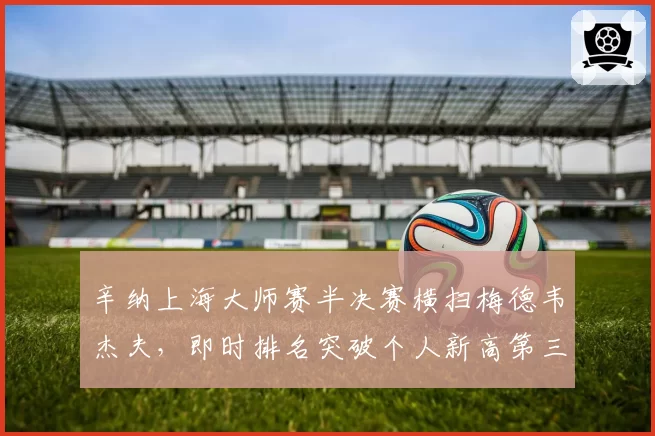 辛纳上海大师赛半决赛横扫梅德韦杰夫,即时排名突破个人新高第三