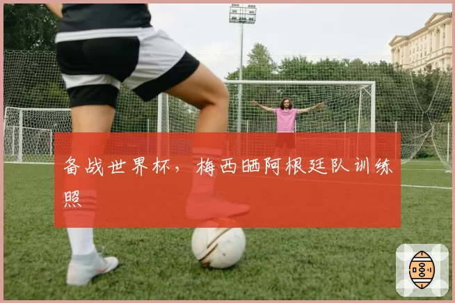 备战世界杯,梅西晒阿根廷队训练照