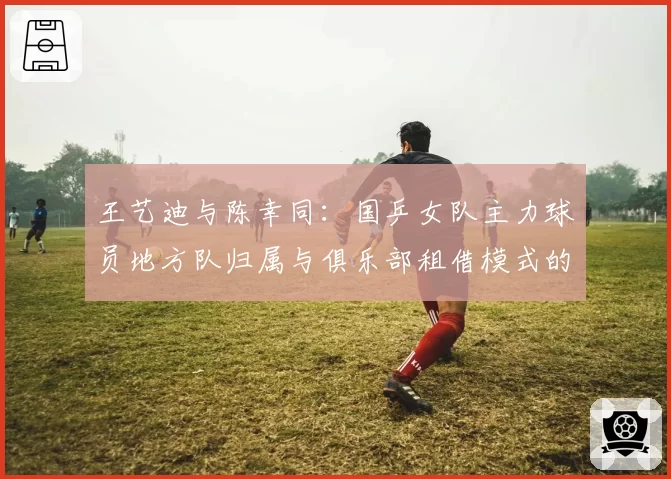 王艺迪与陈幸同：国乒女队主力球员地方队归属与俱乐部租借模式的效益对比分析