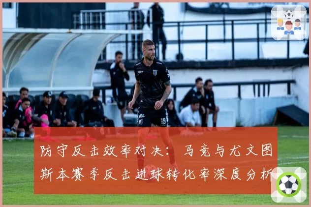 防守反击效率对决:马竞与尤文图斯本赛季反击进球转化率深度分析