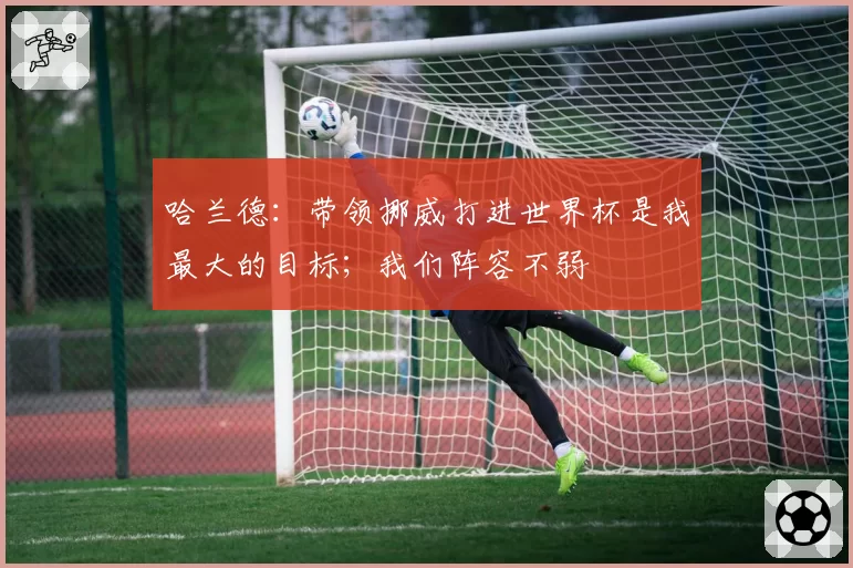 哈兰德：带领挪威打进世界杯是我最大的目标；我们阵容不弱
