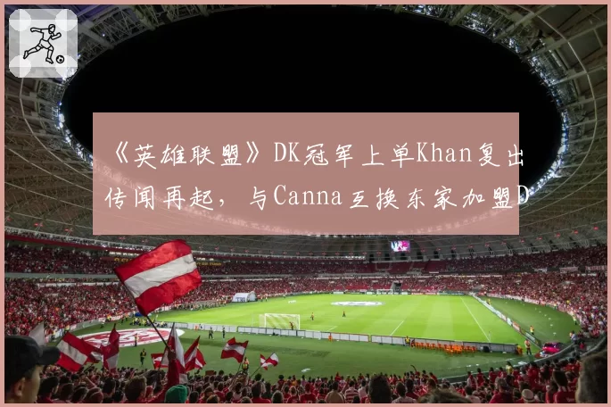 《英雄联盟》DK冠军上单Khan复出传闻再起，与Canna互换东家加盟DRX？